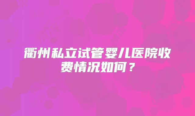 衢州私立试管婴儿医院收费情况如何？