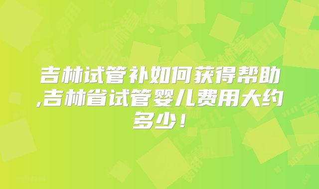 吉林试管补如何获得帮助,吉林省试管婴儿费用大约多少！