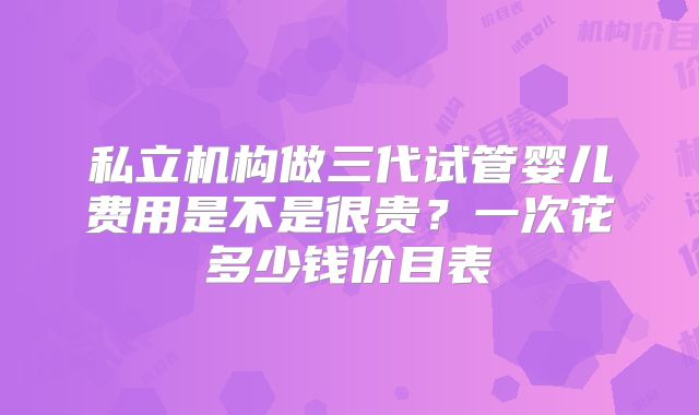 私立机构做三代试管婴儿费用是不是很贵？一次花多少钱价目表