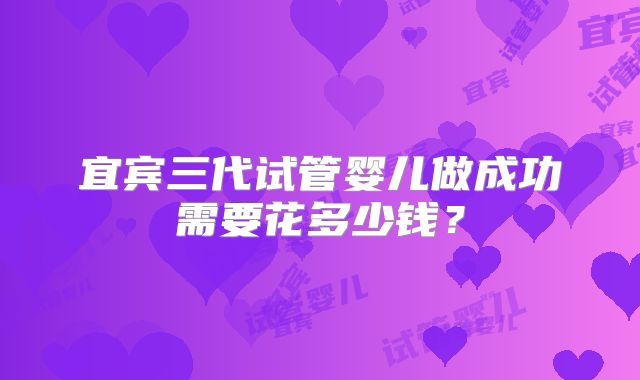 宜宾三代试管婴儿做成功需要花多少钱？