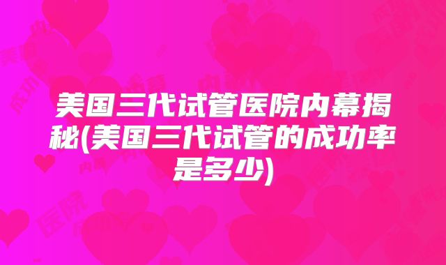 美国三代试管医院内幕揭秘(美国三代试管的成功率是多少)