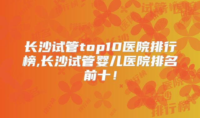 长沙试管top10医院排行榜,长沙试管婴儿医院排名前十！