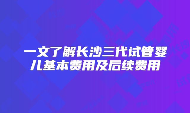 一文了解长沙三代试管婴儿基本费用及后续费用