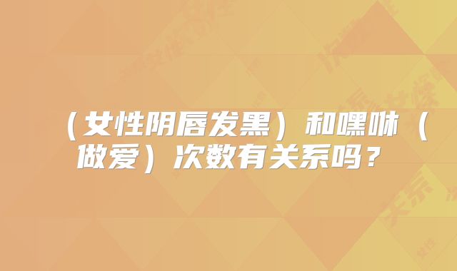 （女性阴唇发黑）和嘿咻（做爱）次数有关系吗？