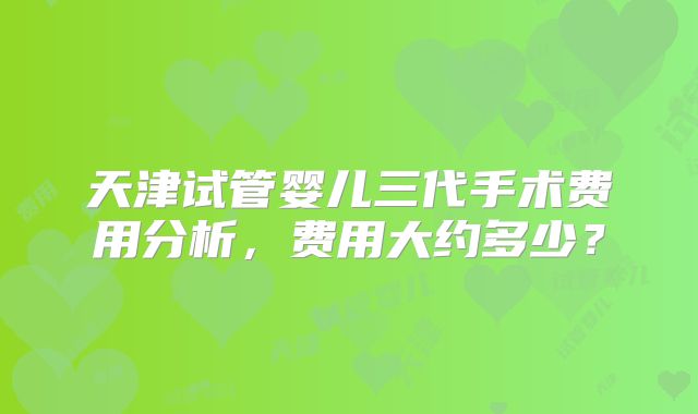 天津试管婴儿三代手术费用分析,费用大约多少?