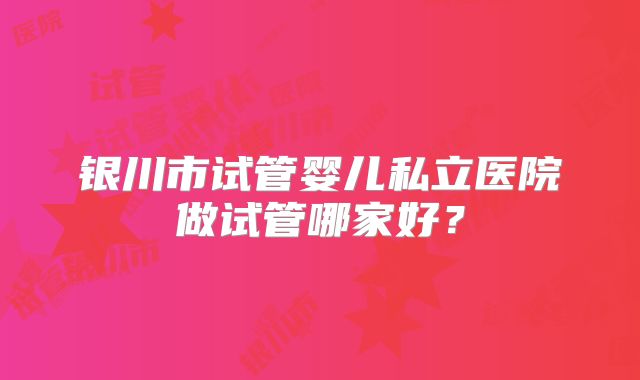银川市试管婴儿私立医院做试管哪家好？