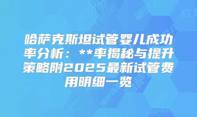 哈萨克斯坦试管婴儿成功率分析：**率揭秘与提升策略附2025最新试管费用明细一览