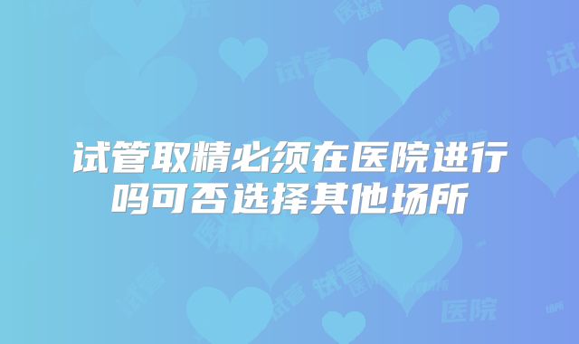 试管取精必须在医院进行吗可否选择其他场所