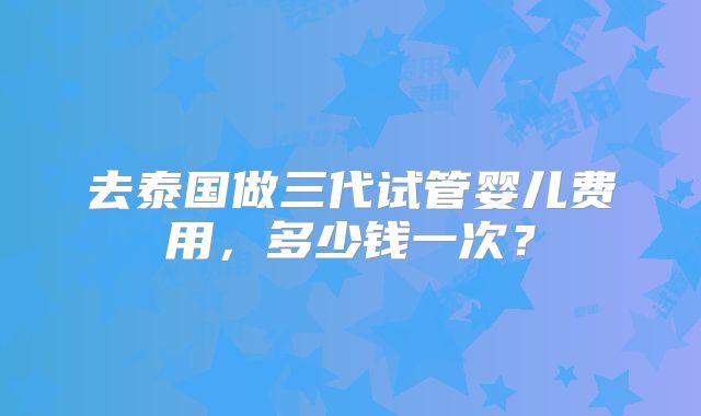 去泰国做三代试管婴儿费用，多少钱一次？