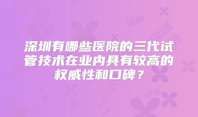 深圳有哪些医院的三代试管技术在业内具有较高的权威性和口碑？