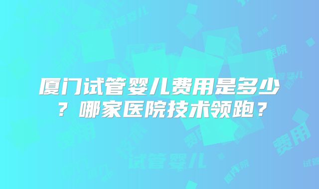 厦门试管婴儿费用是多少?哪家医院技术领跑?
