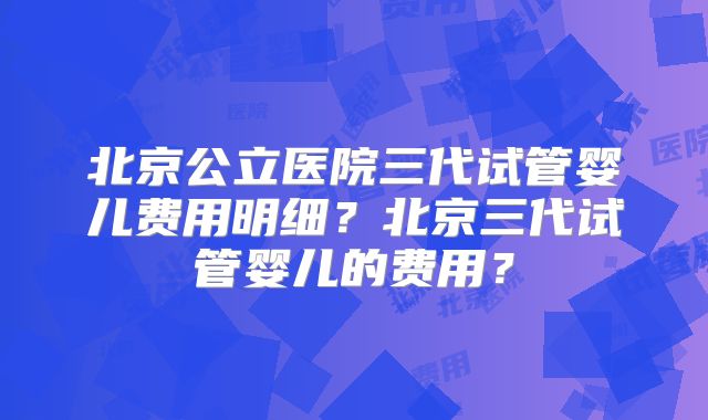 北京公立医院三代试管婴儿费用明细？北京三代试管婴儿的费用？