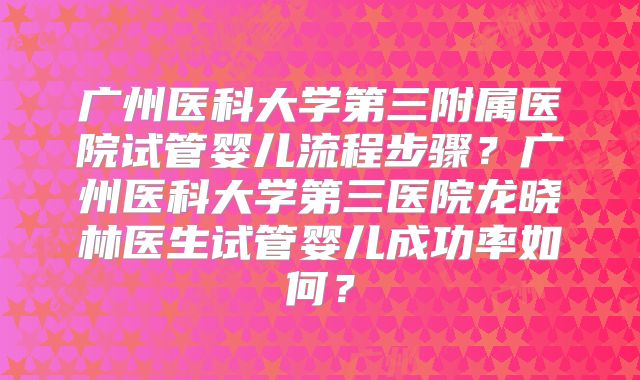 广州医科大学第三附属医院试管婴儿流程步骤？广州医科大学第三医院龙晓林医生试管婴儿成功率如何？