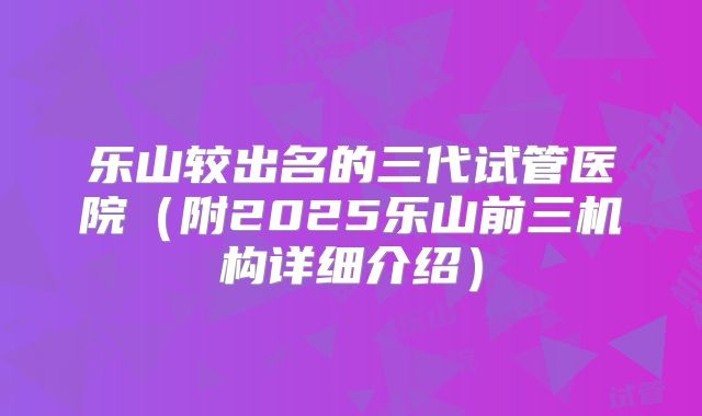 乐山较出名的三代试管医院（附2025乐山前三机构详细介绍）