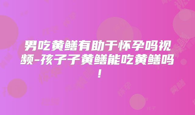 男吃黄鳝有助于怀孕吗视频-孩子子黄鳝能吃黄鳝吗！