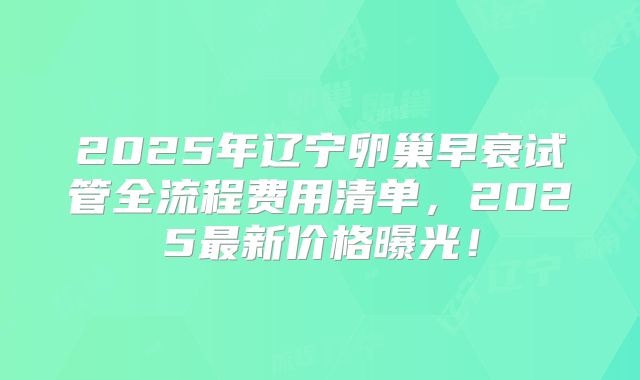 2025年辽宁卵巢早衰试管全流程费用清单,2025最新价格曝光!