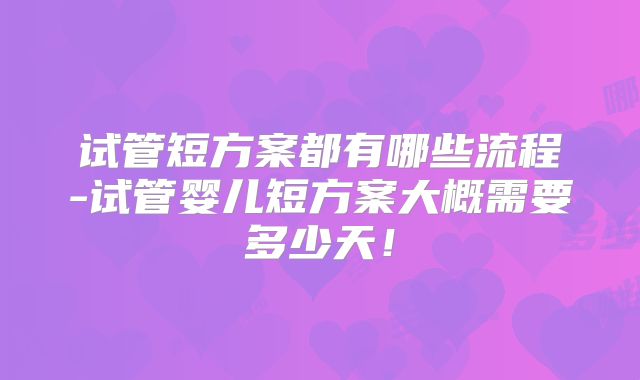 试管短方案都有哪些流程-试管婴儿短方案大概需要多少天！