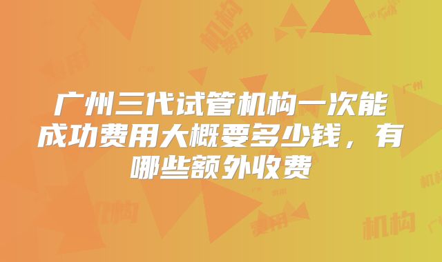 广州三代试管机构一次能成功费用大概要多少钱，有哪些额外收费