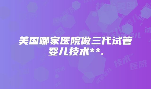 美国哪家医院做三代试管婴儿技术**.