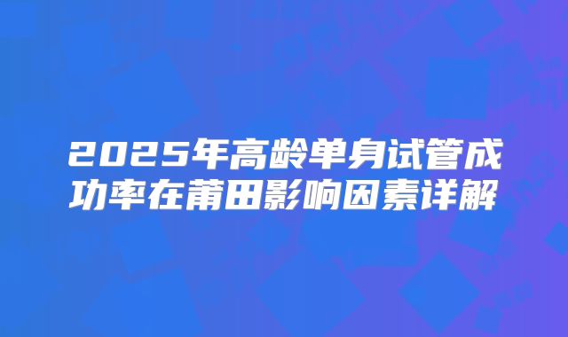 2025年高龄单身试管成功率在莆田影响因素详解