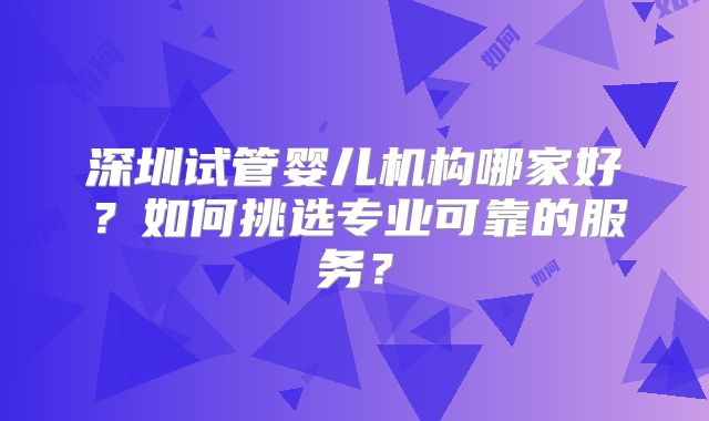 深圳试管婴儿机构哪家好？如何挑选专业可靠的服务？