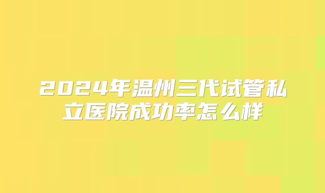 2024年温州三代试管私立医院成功率怎么样