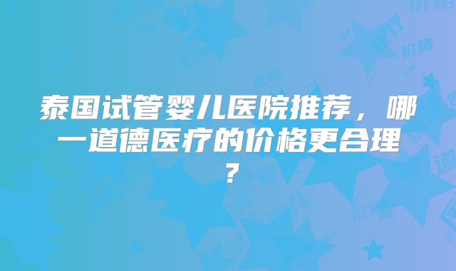 泰国试管婴儿医院推荐，哪一道德医疗的价格更合理？