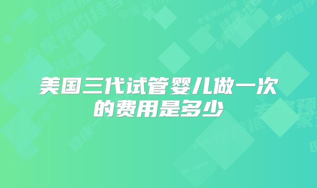 美国三代试管婴儿做一次的费用是多少