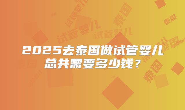 2025去泰国做试管婴儿总共需要多少钱？