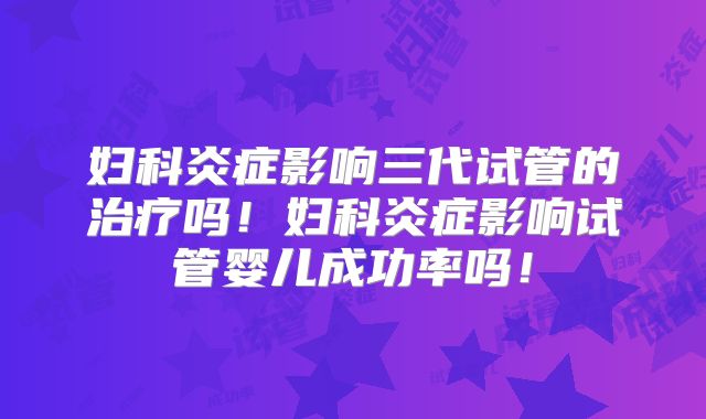 妇科炎症影响三代试管的治疗吗！妇科炎症影响试管婴儿成功率吗！