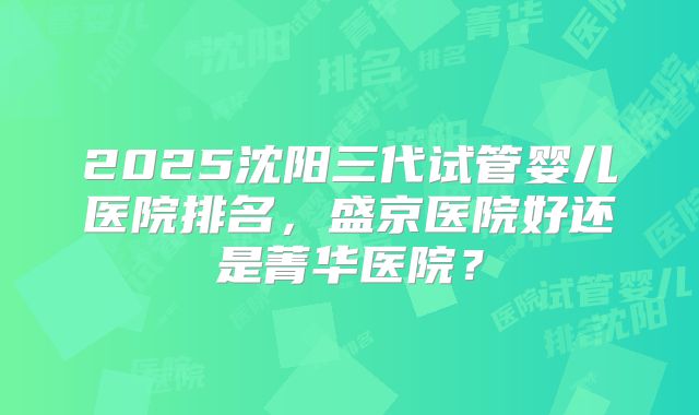 2025沈阳三代试管婴儿医院排名,盛京医院好还是菁华医院?