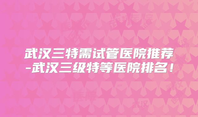 武汉三特需试管医院推荐-武汉三级特等医院排名！
