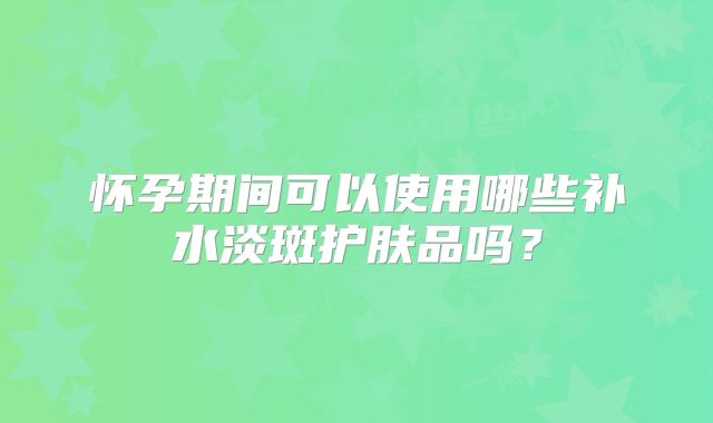 怀孕期间可以使用哪些补水淡斑护肤品吗?