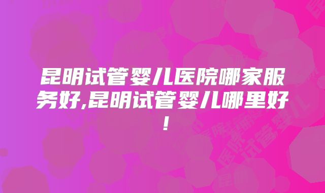 昆明试管婴儿医院哪家服务好,昆明试管婴儿哪里好！