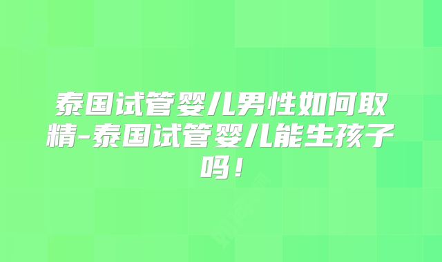 泰国试管婴儿男性如何取精-泰国试管婴儿能生孩子吗！