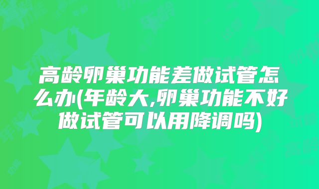 高龄卵巢功能差做试管怎么办(年龄大,卵巢功能不好做试管可以用降调吗)