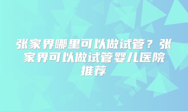 张家界哪里可以做试管？张家界可以做试管婴儿医院推荐