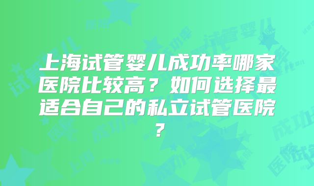 上海试管婴儿成功率哪家医院比较高？如何选择最适合自己的私立试管医院？