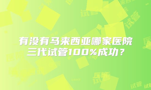 有没有马来西亚哪家医院三代试管100%成功？