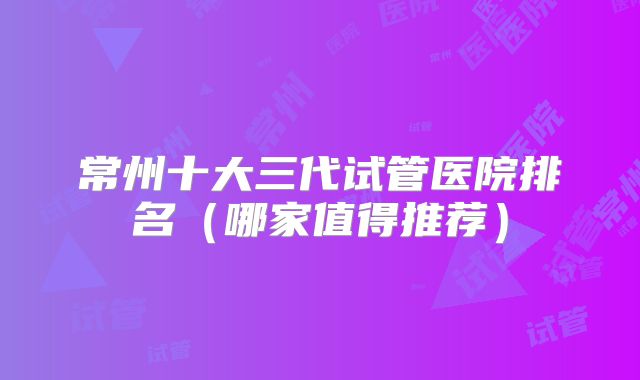 常州十大三代试管医院排名（哪家值得推荐）