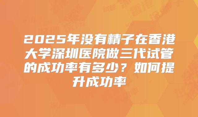 2025年没有精子在香港大学深圳医院做三代试管的成功率有多少？如何提升成功率