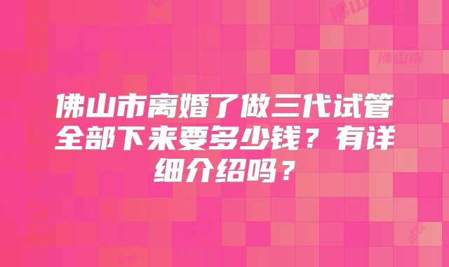 佛山市离婚了做三代试管全部下来要多少钱?有详细介绍吗?