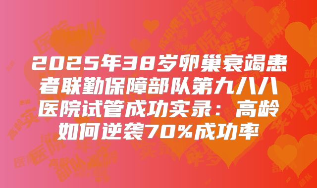 2025年38岁卵巢衰竭患者联勤保障部队第九八八医院试管成功实录：高龄如何逆袭70%成功率