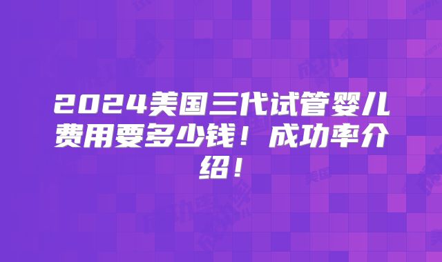 2024美国三代试管婴儿费用要多少钱！成功率介绍！