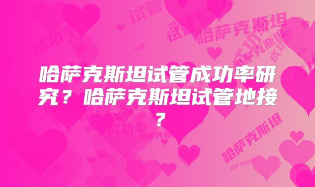 哈萨克斯坦试管成功率研究？哈萨克斯坦试管地接？