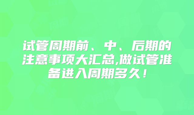 试管周期前、中、后期的注意事项大汇总,做试管准备进入周期多久！