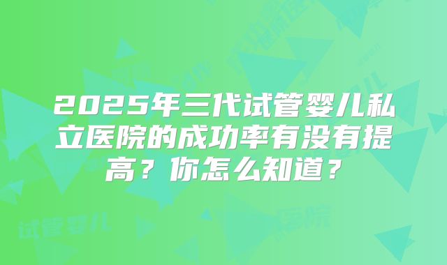 2025年三代试管婴儿私立医院的成功率有没有提高？你怎么知道？