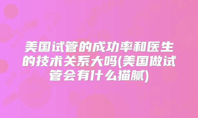 美国试管的成功率和医生的技术关系大吗(美国做试管会有什么猫腻)