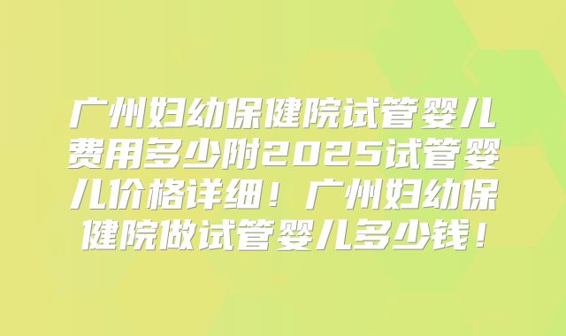 广州妇幼保健院试管婴儿费用多少附2025试管婴儿价格详细！广州妇幼保健院做试管婴儿多少钱！
