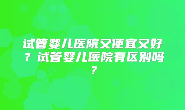 试管婴儿医院又便宜又好？试管婴儿医院有区别吗？